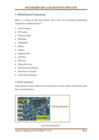 MOTHERBOARD AND BOOTING PROCESS
Akshay N Mahajan(120573116004)5 th
sem IT Page4
3. Motherboard Components
Below is a listing of links that describe each of the above mentioned motherboard
components in additional detail [1]
.
 Clock Generator
 CPU socket
 Memory Socket
 ROM Bios
 CMOS Ram
 Battery
 Chipset
 Expansion Slot
 AGP Port
 IDE Ports
 Floppy Disk port
 IO Connectors/USB ports
 Main Power Connector
 Front Panel Connecting
3.1Clock Generator
Clock generator on the mother board will generate the clock signal called System clock
Bus or, Front clock Bus.
Fig.6 Clock Generator[1]
 