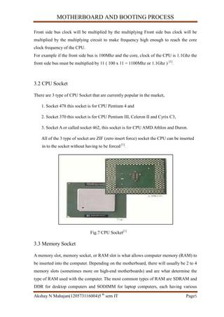 MOTHERBOARD AND BOOTING PROCESS
Akshay N Mahajan(120573116004)5 th
sem IT Page5
Front side bus clock will be multiplied by the multiplying Front side bus clock will be
multiplied by the multiplying circuit to make frequency high enough to reach the core
clock frequency of the CPU.
For example if the front side bus is 100Mhz and the core, clock of the CPU is 1.1Ghz the
front side bus must be multiplied by 11 ( 100 x 11 = 1100Mhz or 1.1Ghz ) [1]
.
3.2 CPU Socket
There are 3 type of CPU Socket that are currently popular in the market,
1. Socket 478 this socket is for CPU Pentium 4 and
2. Socket 370 this socket is for CPU Pentium III, Celeron II and Cyrix C3,
3. Socket A or called socket 462, this socket is for CPU AMD Athlon and Duron.
All of the 3 type of socket are ZIF (zero insert force) socket the CPU can be inserted
in to the socket without having to be forced [1]
.
Fig.7 CPU Socket[1]
3.3 Memory Socket
A memory slot, memory socket, or RAM slot is what allows computer memory (RAM) to
be inserted into the computer. Depending on the motherboard, there will usually be 2 to 4
memory slots (sometimes more on high-end motherboards) and are what determine the
type of RAM used with the computer. The most common types of RAM are SDRAM and
DDR for desktop computers and SODIMM for laptop computers, each having various
 