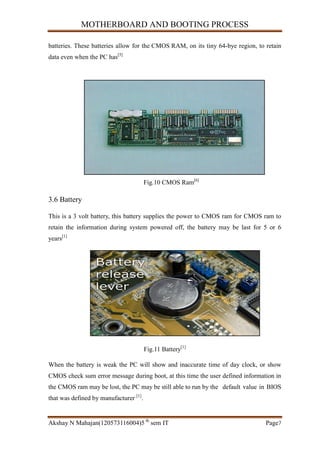 MOTHERBOARD AND BOOTING PROCESS
Akshay N Mahajan(120573116004)5 th
sem IT Page7
batteries. These batteries allow for the CMOS RAM, on its tiny 64-bye region, to retain
data even when the PC has[5]
Fig.10 CMOS Ram[6]
3.6 Battery
This is a 3 volt battery, this battery supplies the power to CMOS ram for CMOS ram to
retain the information during system powered off, the battery may be last for 5 or 6
years[1]
Fig.11 Battery[1]
When the battery is weak the PC will show and inaccurate time of day clock, or show
CMOS check sum error message during boot, at this time the user defined information in
the CMOS ram may be lost, the PC may be still able to run by the default value in BIOS
that was defined by manufacturer [1]
.
 