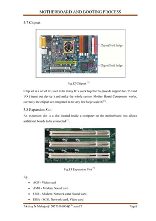 MOTHERBOARD AND BOOTING PROCESS
Akshay N Mahajan(120573116004)5 th
sem IT Page8
3.7 Chipset
Fig.12 Chipset [1]
Chip set is a set of IC, used to be many IC’s work together to provide support to CPU and
I/O ( input out device ) and make the whole system Mother Board Component works,
currently the chipset are integrated in to very few large scale IC[1]
.
3.8 Expansion Slot
An expansion slot is a slot located inside a computer on the motherboard that allows
additional boards to be connected [1]
.
Fig.13 Expansion Slot [7]
Eg.
 AGP - Video card
 AMR - Modem, Sound card
 CNR - Modem, Network card, Sound card
 EISA - SCSI, Network card, Video card
 