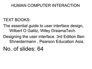 HUMAN COMPUTER INTERACTION
TEXT BOOKS:
The essential guide to user interface design,
Wilbert O Galitz, Wiley DreamaTech.
Designing the user interface. 3rd Edition Ben
Shneidermann , Pearson Education Asia.
No. of slides: 64
 