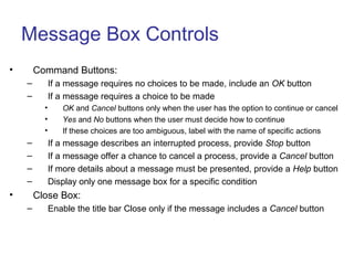 Message Box Controls
• Command Buttons:
– If a message requires no choices to be made, include an OK button
– If a message requires a choice to be made
• OK and Cancel buttons only when the user has the option to continue or cancel
• Yes and No buttons when the user must decide how to continue
• If these choices are too ambiguous, label with the name of specific actions
– If a message describes an interrupted process, provide Stop button
– If a message offer a chance to cancel a process, provide a Cancel button
– If more details about a message must be presented, provide a Help button
– Display only one message box for a specific condition
• Close Box:
– Enable the title bar Close only if the message includes a Cancel button
 