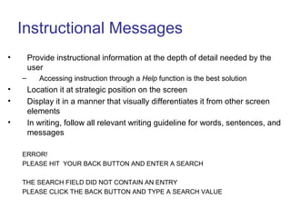Instructional Messages
• Provide instructional information at the depth of detail needed by the
user
– Accessing instruction through a Help function is the best solution
• Location it at strategic position on the screen
• Display it in a manner that visually differentiates it from other screen
elements
• In writing, follow all relevant writing guideline for words, sentences, and
messages
ERROR!
PLEASE HIT YOUR BACK BUTTON AND ENTER A SEARCH
THE SEARCH FIELD DID NOT CONTAIN AN ENTRY
PLEASE CLICK THE BACK BUTTON AND TYPE A SEARCH VALUE
 