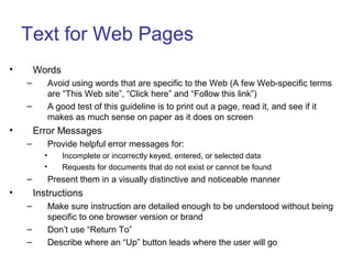 Text for Web Pages
• Words
– Avoid using words that are specific to the Web (A few Web-specific terms
are “This Web site”, “Click here” and “Follow this link”)
– A good test of this guideline is to print out a page, read it, and see if it
makes as much sense on paper as it does on screen
• Error Messages
– Provide helpful error messages for:
• Incomplete or incorrectly keyed, entered, or selected data
• Requests for documents that do not exist or cannot be found
– Present them in a visually distinctive and noticeable manner
• Instructions
– Make sure instruction are detailed enough to be understood without being
specific to one browser version or brand
– Don’t use “Return To”
– Describe where an “Up” button leads where the user will go
 