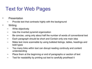 Text for Web Pages
• Presentation
– Provide text that contrasts highly with the background
• Writing
– Write objectively
– Use the inverted pyramid organization
– Be concise, using only about half the number of words of conventional text
– Each paragraph should be short and Contain only one main idea
– Make text more scannable by using bulleted listings, tables, headings and
bold types
– Too many links within text can disrupt reading continuity and content
understanding
– Place them at the beginning or end of paragraphs or section of text
– Test for readability by printing out text to carefully proofread it
 