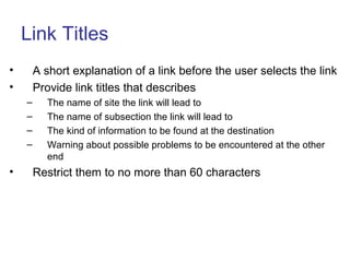 Link Titles
• A short explanation of a link before the user selects the link
• Provide link titles that describes
– The name of site the link will lead to
– The name of subsection the link will lead to
– The kind of information to be found at the destination
– Warning about possible problems to be encountered at the other
end
• Restrict them to no more than 60 characters
 