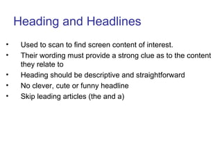 Heading and Headlines
• Used to scan to find screen content of interest.
• Their wording must provide a strong clue as to the content
they relate to
• Heading should be descriptive and straightforward
• No clever, cute or funny headline
• Skip leading articles (the and a)
 
