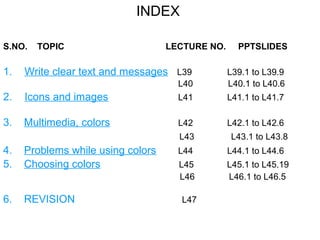 INDEX
S.NO. TOPIC LECTURE NO. PPTSLIDES
1. Write clear text and messages L39 L39.1 to L39.9
L40 L40.1 to L40.6
2. Icons and images L41 L41.1 to L41.7
3. Multimedia, colors L42 L42.1 to L42.6
L43 L43.1 to L43.8
4. Problems while using colors L44 L44.1 to L44.6
5. Choosing colors L45 L45.1 to L45.19
L46 L46.1 to L46.5
6. REVISION L47
 
