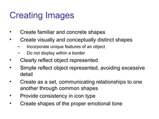 Creating Images
• Create familiar and concrete shapes
• Create visually and conceptually distinct shapes
– Incorporate unique features of an object
– Do not display within a border
• Clearly reflect object represented
• Simple reflect object represented, avoiding excessive
detail
• Create as a set, communicating relationships to one
another through common shapes
• Provide consistency in icon type
• Create shapes of the proper emotional tone
 