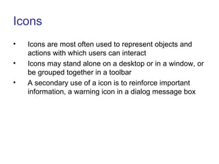 Icons
• Icons are most often used to represent objects and
actions with which users can interact
• Icons may stand alone on a desktop or in a window, or
be grouped together in a toolbar
• A secondary use of a icon is to reinforce important
information, a warning icon in a dialog message box
 