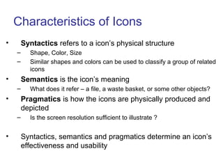 Characteristics of Icons
• Syntactics refers to a icon’s physical structure
– Shape, Color, Size
– Similar shapes and colors can be used to classify a group of related
icons
• Semantics is the icon’s meaning
– What does it refer – a file, a waste basket, or some other objects?
• Pragmatics is how the icons are physically produced and
depicted
– Is the screen resolution sufficient to illustrate ?
• Syntactics, semantics and pragmatics determine an icon’s
effectiveness and usability
 