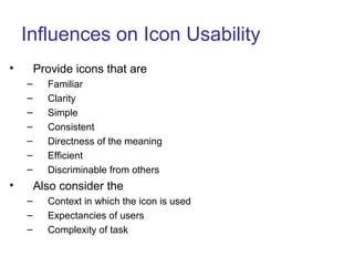 Influences on Icon Usability
• Provide icons that are
– Familiar
– Clarity
– Simple
– Consistent
– Directness of the meaning
– Efficient
– Discriminable from others
• Also consider the
– Context in which the icon is used
– Expectancies of users
– Complexity of task
 