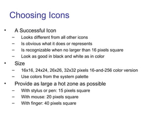 Choosing Icons
• A Successful Icon
– Looks different from all other icons
– Is obvious what it does or represents
– Is recognizable when no larger than 16 pixels square
– Look as good in black and white as in color
• Size
– 16x16, 24x24, 26x26, 32x32 pixels 16-and-256 color version
– Use colors from the system palette
• Provide as large a hot zone as possible
– With stylus or pen: 15 pixels square
– With mouse: 20 pixels square
– With finger: 40 pixels square
 