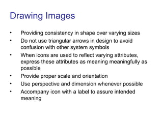 Drawing Images
• Providing consistency in shape over varying sizes
• Do not use triangular arrows in design to avoid
confusion with other system symbols
• When icons are used to reflect varying attributes,
express these attributes as meaning meaningfully as
possible
• Provide proper scale and orientation
• Use perspective and dimension whenever possible
• Accompany icon with a label to assure intended
meaning
 