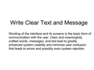 Write Clear Text and Message
Wording of the interface and its screens is the basic form of
communication with the user. Clear and meaningfully
crafted words, messages, and text lead to greatly
enhanced system usability and minimize user confusion
that leads to errors and possibly even system rejection
 