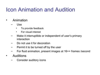 Icon Animation and Audition
• Animation
– Use
• To provide feedback
• For visual interest
– Make it interruptible or independent of user’s primary
interaction
– Do not use it for decoration
– Permit it to be turned off by the user
– For fluid animation, present images at 16++ frames /second
• Auditions
– Consider auditory icons
 