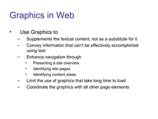 Graphics in Web
• Use Graphics to
– Supplements the textual content, not as a substitute for it
– Convey information that can’t be effectively accomplished
using text
– Enhance navigation through
• Presenting a site overview
• Identifying site pages
• Identifying content areas
– Limit the use of graphics that take long time to load
– Coordinate the graphics with all other page elements
 