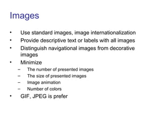 Images
• Use standard images, image internationalization
• Provide descriptive text or labels with all images
• Distinguish navigational images from decorative
images
• Minimize
– The number of presented images
– The size of presented images
– Image animation
– Number of colors
• GIF, JPEG is prefer
 