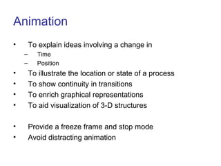 Animation
• To explain ideas involving a change in
– Time
– Position
• To illustrate the location or state of a process
• To show continuity in transitions
• To enrich graphical representations
• To aid visualization of 3-D structures
• Provide a freeze frame and stop mode
• Avoid distracting animation
 