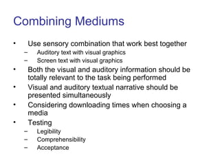 Combining Mediums
• Use sensory combination that work best together
– Auditory text with visual graphics
– Screen text with visual graphics
• Both the visual and auditory information should be
totally relevant to the task being performed
• Visual and auditory textual narrative should be
presented simultaneously
• Considering downloading times when choosing a
media
• Testing
– Legibility
– Comprehensibility
– Acceptance
 