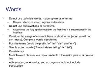 Words
• Do not use technical words, made-up words or terms
– filespec, abend, or spool, Ungroup or dearchive
• Do not use abbreviations or acronyms
– Always use the fully spelled-out form the first time it is encountered in the
interface
• Consider the usage of contradictions or short forms (won’t vs will not,
un- -ness), Complete words is preferred
• Positive terms (avoid the prefix “ir-” “in-” “dis-” and “un-”)
• Simple action words (“Project status listing”  “List”)
• Consistency
• Multiple-word phrases are more readable if the entire phrase is on one
line
• Abbreviation, mnemonics, and acronyms should not include
punctuation
 