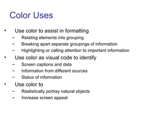 Color Uses
• Use color to assist in formatting
– Relating elements into grouping
– Breaking apart separate groupings of information
– Highlighting or calling attention to important information
• Use color as visual code to identify
– Screen captions and data
– Information from different sources
– Status of information
• Use color to
– Realistically portray natural objects
– Increase screen appeal
 