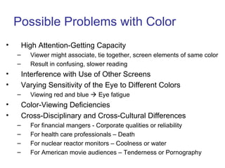 Possible Problems with Color
• High Attention-Getting Capacity
– Viewer might associate, tie together, screen elements of same color
– Result in confusing, slower reading
• Interference with Use of Other Screens
• Varying Sensitivity of the Eye to Different Colors
– Viewing red and blue  Eye fatigue
• Color-Viewing Deficiencies
• Cross-Disciplinary and Cross-Cultural Differences
– For financial mangers - Corporate qualities or reliability
– For health care professionals – Death
– For nuclear reactor monitors – Coolness or water
– For American movie audiences – Tenderness or Pornography
 