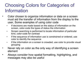 Choosing Colors for Categories of
Information
• Color chosen to organize information or data on a screen
must aid the transfer of information from the display to the
user, Some examples of using color code
– If decisions are made based on the status of information on the
screen, color-code the types of status the information
– Screen searching is performed to locate information of particular
kind, color-code for contrast
– If the sequence of information use is constrained or ordered, use
color to identify the sequence
– If the information on a screen is crowded, use color to provide visual
grouping
• Never rely on color as the only way of identifying a screen
element
• Always consider how spatial formatting, highlighting, and
messages may also be useful
 