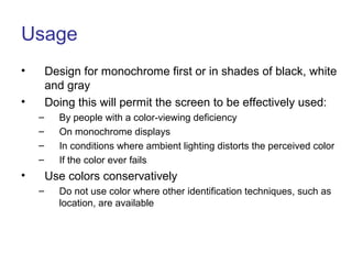 Usage
• Design for monochrome first or in shades of black, white
and gray
• Doing this will permit the screen to be effectively used:
– By people with a color-viewing deficiency
– On monochrome displays
– In conditions where ambient lighting distorts the perceived color
– If the color ever fails
• Use colors conservatively
– Do not use color where other identification techniques, such as
location, are available
 