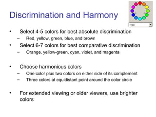 Discrimination and Harmony
• Select 4-5 colors for best absolute discrimination
– Red, yellow, green, blue, and brown
• Select 6-7 colors for best comparative discrimination
– Orange, yellow-green, cyan, violet, and magenta
• Choose harmonious colors
– One color plus two colors on either side of its complement
– Three colors at equidistant point around the color circle
• For extended viewing or older viewers, use brighter
colors
 