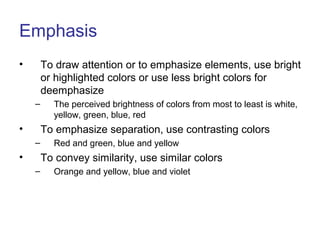 Emphasis
• To draw attention or to emphasize elements, use bright
or highlighted colors or use less bright colors for
deemphasize
– The perceived brightness of colors from most to least is white,
yellow, green, blue, red
• To emphasize separation, use contrasting colors
– Red and green, blue and yellow
• To convey similarity, use similar colors
– Orange and yellow, blue and violet
 