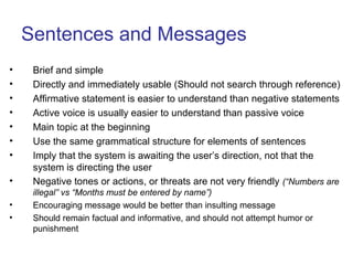 Sentences and Messages
• Brief and simple
• Directly and immediately usable (Should not search through reference)
• Affirmative statement is easier to understand than negative statements
• Active voice is usually easier to understand than passive voice
• Main topic at the beginning
• Use the same grammatical structure for elements of sentences
• Imply that the system is awaiting the user’s direction, not that the
system is directing the user
• Negative tones or actions, or threats are not very friendly (“Numbers are
illegal” vs “Months must be entered by name”)
• Encouraging message would be better than insulting message
• Should remain factual and informative, and should not attempt humor or
punishment
 