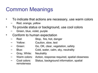Common Meanings
• To indicate that actions are necessary, use warm colors
– Red, orange, yellow
• To provide status or background, use cool colors
– Green, blue, violet, purple
• Conform to human expectation
– Red: Stop, fire, hot, danger
– Yellow: Caution, slow, test
– Green: Go, OK, clear, vegetation, safety
– Blue: Cold, water, calm, sky, neutrality
– Gray, White: Neutrality
– Warm colors: Action, response required, spatial closeness
– Cool colors: Status, background information, spatial
remoteness
 