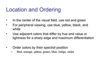Location and Ordering
• In the center of the visual field, use red and green
• For peripheral viewing, use blue, yellow, black, and
white
• Use adjacent colors that differ by hue and value or
lightness for a sharp edge and maximum differentiation
• Order colors by their spectral position
– Red, orange, yellow, green, blue, indigo, violet
 