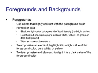 Foregrounds and Backgrounds
• Foregrounds
– Use colors that highly contrast with the background color
– For text or data
• Black on light-color background of low intensity (no bright white)
• Desaturated spectrum colors such as white, yellow, or green on
dark background
• Warmer more active colors
– To emphasize an element, highlight it in a light value of the
foreground color, pure white, or yellow
– To deemphasize and element, lowlight it in a dark value of the
foreground color
 