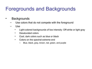 Foregrounds and Backgrounds
• Backgrounds
– Use colors that do not compete with the foreground
– Use
• Light-colored backgrounds of low intensity: Off-white or light gray
• Desaturated colors
• Cool, dark colors such as blue or black
• Colors on the spectral extreme end
– Blue, black, gray, brown, red, green, and purple
 
