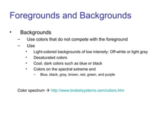Foregrounds and Backgrounds
• Backgrounds
– Use colors that do not compete with the foreground
– Use
• Light-colored backgrounds of low intensity: Off-white or light gray
• Desaturated colors
• Cool, dark colors such as blue or black
• Colors on the spectral extreme end
– Blue, black, gray, brown, red, green, and purple
Color spectrum  http://www.brobstsystems.com/colors.htm
 