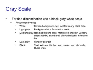 Gray Scale
• For fine discrimination use a black-gray-white scale
– Recommend values
• White: Screen background, text located in any black area
• Light gray: Background of a Pushbutton area
• Medium gray: Icon background area, Menu drop shadow, Window
drop shadow, Inside area of system icons, Filename
bar
• Dark gray: Window boarder
• Black: Text, Window title bar, Icon border, Icon elements,
Ruled lines
 