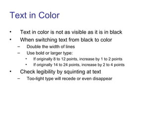 Text in Color
• Text in color is not as visible as it is in black
• When switching text from black to color
– Double the width of lines
– Use bold or larger type:
• If originally 8 to 12 points, increase by 1 to 2 points
• If originally 14 to 24 points, increase by 2 to 4 points
• Check legibility by squinting at text
– Too-light type will recede or even disappear
 