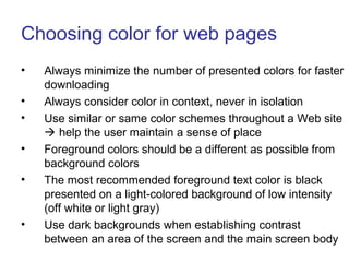Choosing color for web pages
• Always minimize the number of presented colors for faster
downloading
• Always consider color in context, never in isolation
• Use similar or same color schemes throughout a Web site
 help the user maintain a sense of place
• Foreground colors should be a different as possible from
background colors
• The most recommended foreground text color is black
presented on a light-colored background of low intensity
(off white or light gray)
• Use dark backgrounds when establishing contrast
between an area of the screen and the main screen body
 