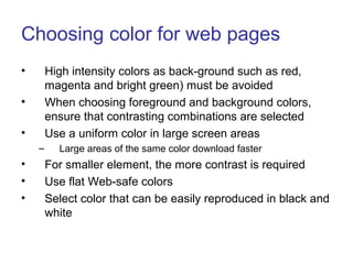 Choosing color for web pages
• High intensity colors as back-ground such as red,
magenta and bright green) must be avoided
• When choosing foreground and background colors,
ensure that contrasting combinations are selected
• Use a uniform color in large screen areas
– Large areas of the same color download faster
• For smaller element, the more contrast is required
• Use flat Web-safe colors
• Select color that can be easily reproduced in black and
white
 