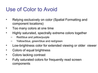 Use of Color to Avoid
• Relying exclusively on color (Spatial Formatting and
component locations)
• Too many colors at one time
• Highly saturated, spectrally extreme colors together
– Red/blue and yellow/purple
– Yellow/blue, green/blue and red/green
• Low-brightness color for extended viewing or older viewer
• Colors of equal brightness
• Colors lacking contrast
• Fully saturated colors for frequently read screen
components
 