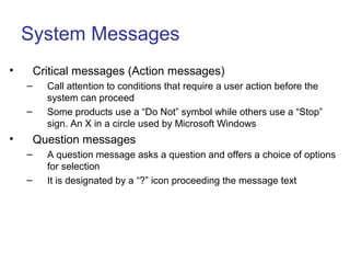System Messages
• Critical messages (Action messages)
– Call attention to conditions that require a user action before the
system can proceed
– Some products use a “Do Not” symbol while others use a “Stop”
sign. An X in a circle used by Microsoft Windows
• Question messages
– A question message asks a question and offers a choice of options
for selection
– It is designated by a “?” icon proceeding the message text
 