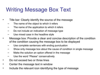 Writing Message Box Text
• Title bar: Clearly identify the source of the message
– The name of the object to which it refers
– The name of the application to which it refers
– Do not include an indication of message type
– Use mixed case in the headline style
• Message box: Provide a clear and concise description of the condition
of the condition causing the message box to be displayed
– Use complete sentences with ending punctuation
– Show only message box about the cause of condition in single message
– Make the solution an option offered in the message
– Use the word “Please” conservatively
• Do not exceed two or three lines
• Center the message text in window
• Include the relevant icon identifying the type of message
 