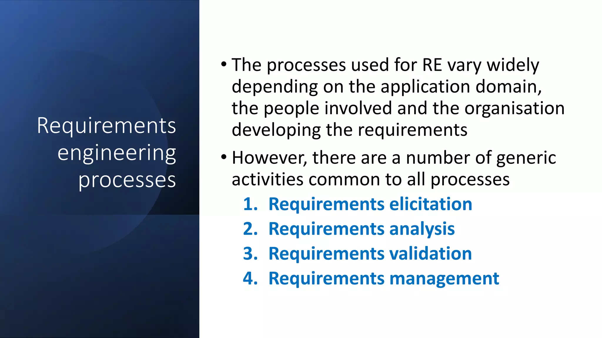 Requirements
engineering
processes
• The processes used for RE vary widely
depending on the application domain,
the people involved and the organisation
developing the requirements
• However, there are a number of generic
activities common to all processes
1. Requirements elicitation
2. Requirements analysis
3. Requirements validation
4. Requirements management
 