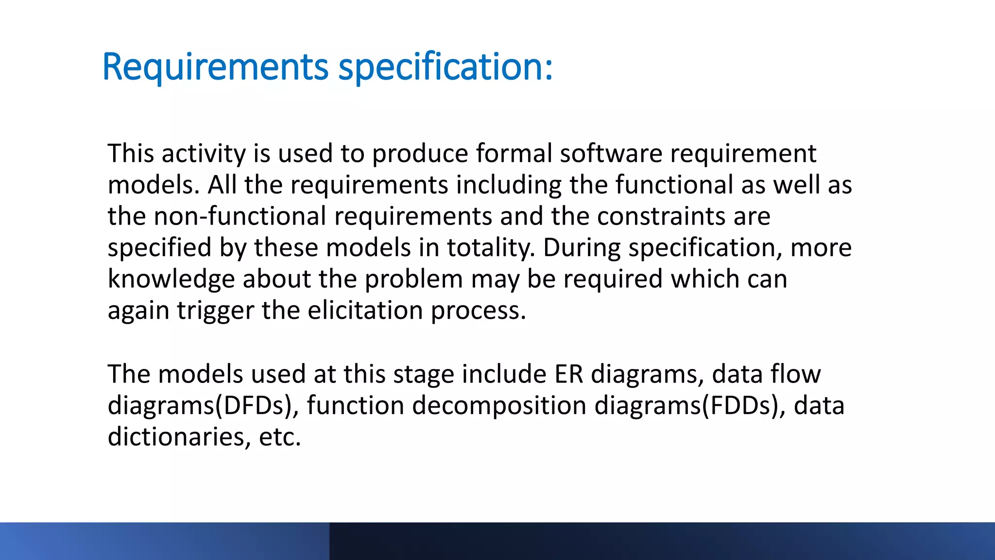 Requirements specification:
This activity is used to produce formal software requirement
models. All the requirements including the functional as well as
the non-functional requirements and the constraints are
specified by these models in totality. During specification, more
knowledge about the problem may be required which can
again trigger the elicitation process.
The models used at this stage include ER diagrams, data flow
diagrams(DFDs), function decomposition diagrams(FDDs), data
dictionaries, etc.
 