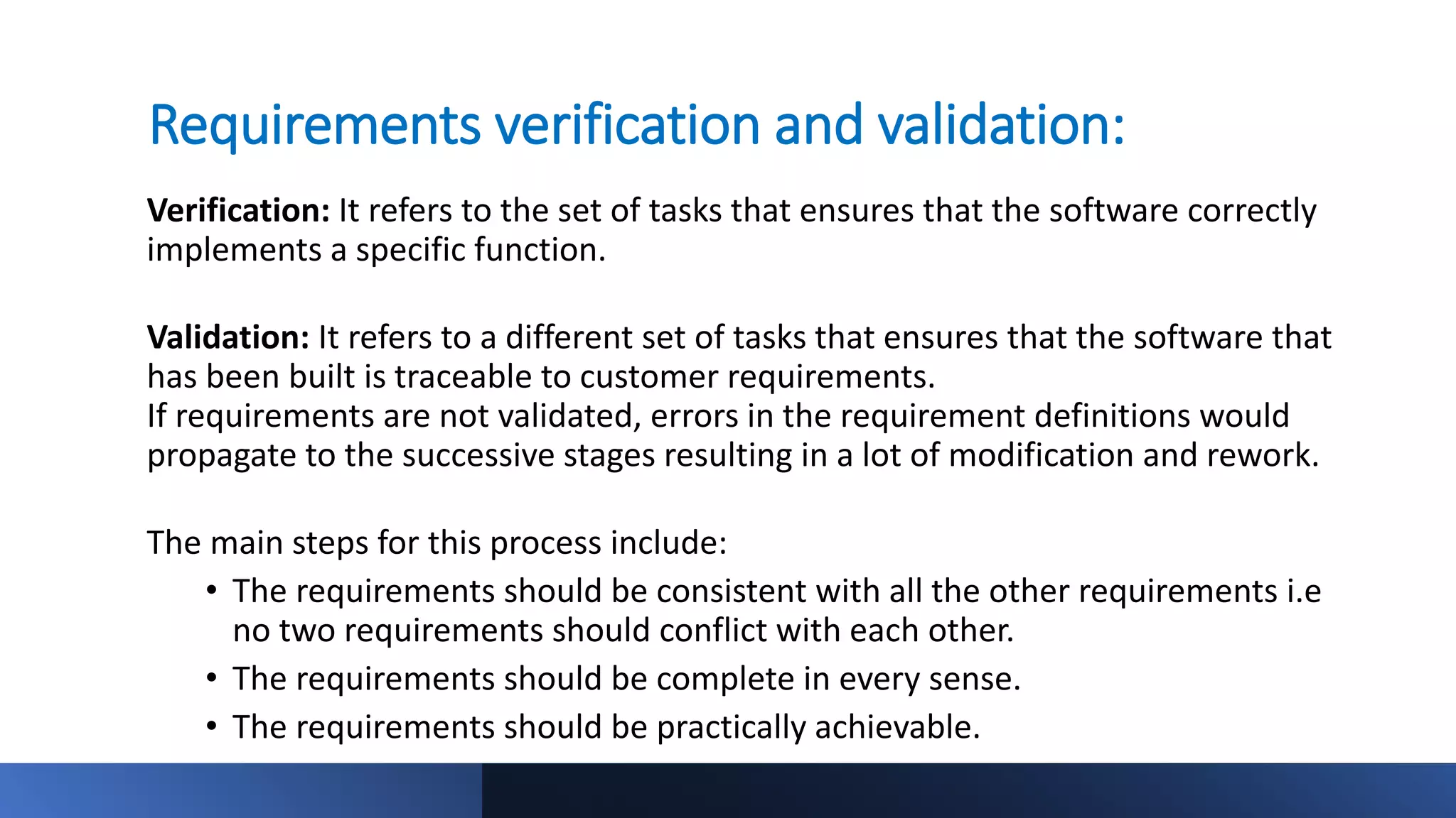 Requirements verification and validation:
Verification: It refers to the set of tasks that ensures that the software correctly
implements a specific function.
Validation: It refers to a different set of tasks that ensures that the software that
has been built is traceable to customer requirements.
If requirements are not validated, errors in the requirement definitions would
propagate to the successive stages resulting in a lot of modification and rework.
The main steps for this process include:
• The requirements should be consistent with all the other requirements i.e
no two requirements should conflict with each other.
• The requirements should be complete in every sense.
• The requirements should be practically achievable.
 
