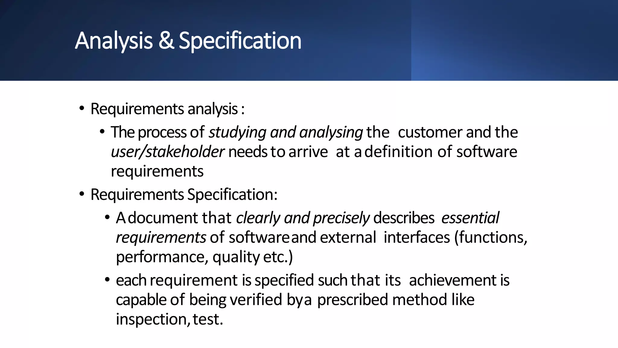 Analysis &Specification
• Requirements analysis:
• Theprocessof studying and analysingthe customer and the
user/stakeholder needstoarrive at adefinition of software
requirements
• RequirementsSpecification:
• Adocument that clearly and precisely describes essential
requirements of softwareand external interfaces (functions,
performance, qualityetc.)
• eachrequirement isspecified suchthat its achievement is
capableof being verified bya prescribed method like
inspection,test.
 