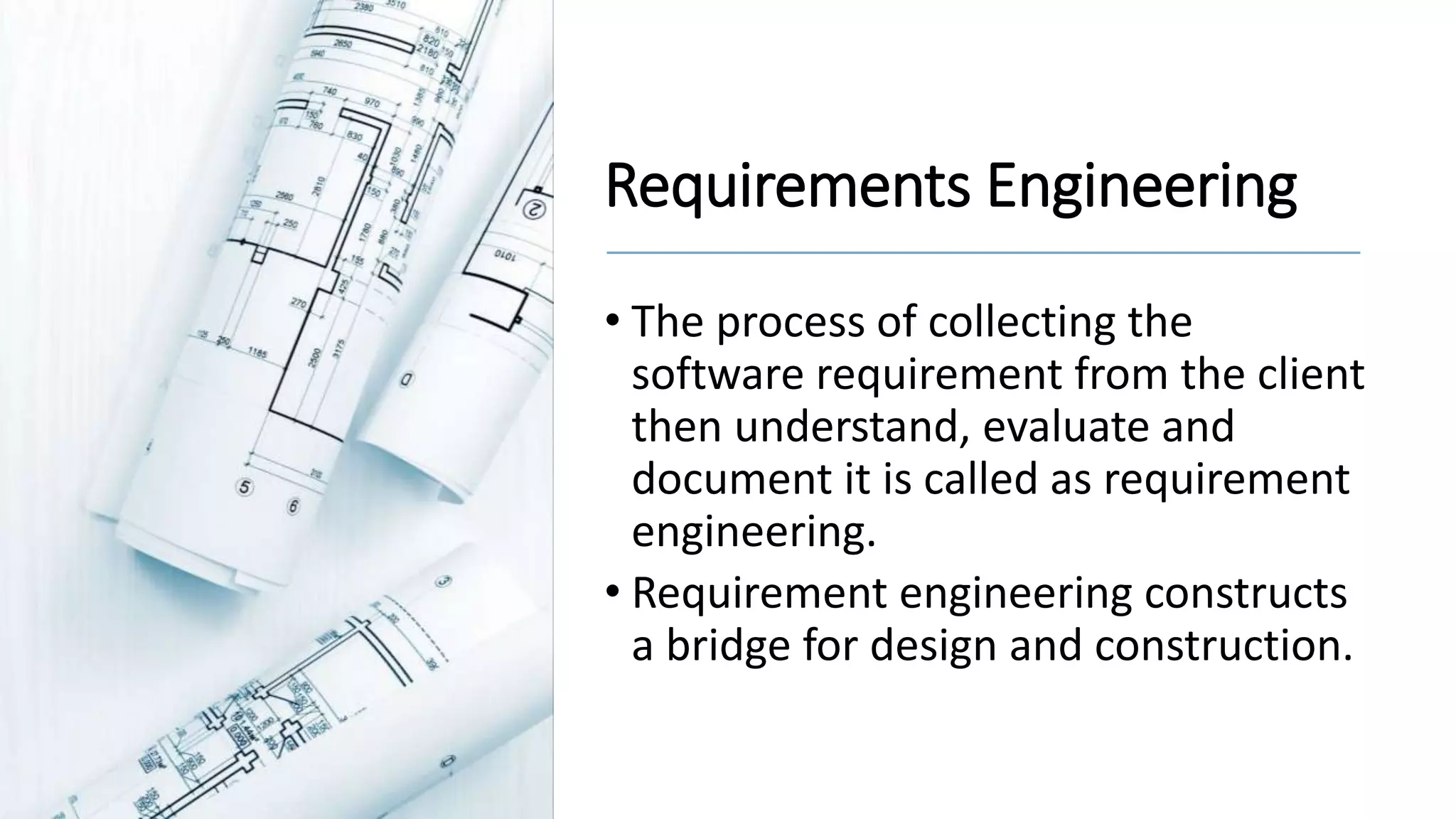 Requirements Engineering
• The process of collecting the
software requirement from the client
then understand, evaluate and
document it is called as requirement
engineering.
• Requirement engineering constructs
a bridge for design and construction.
 