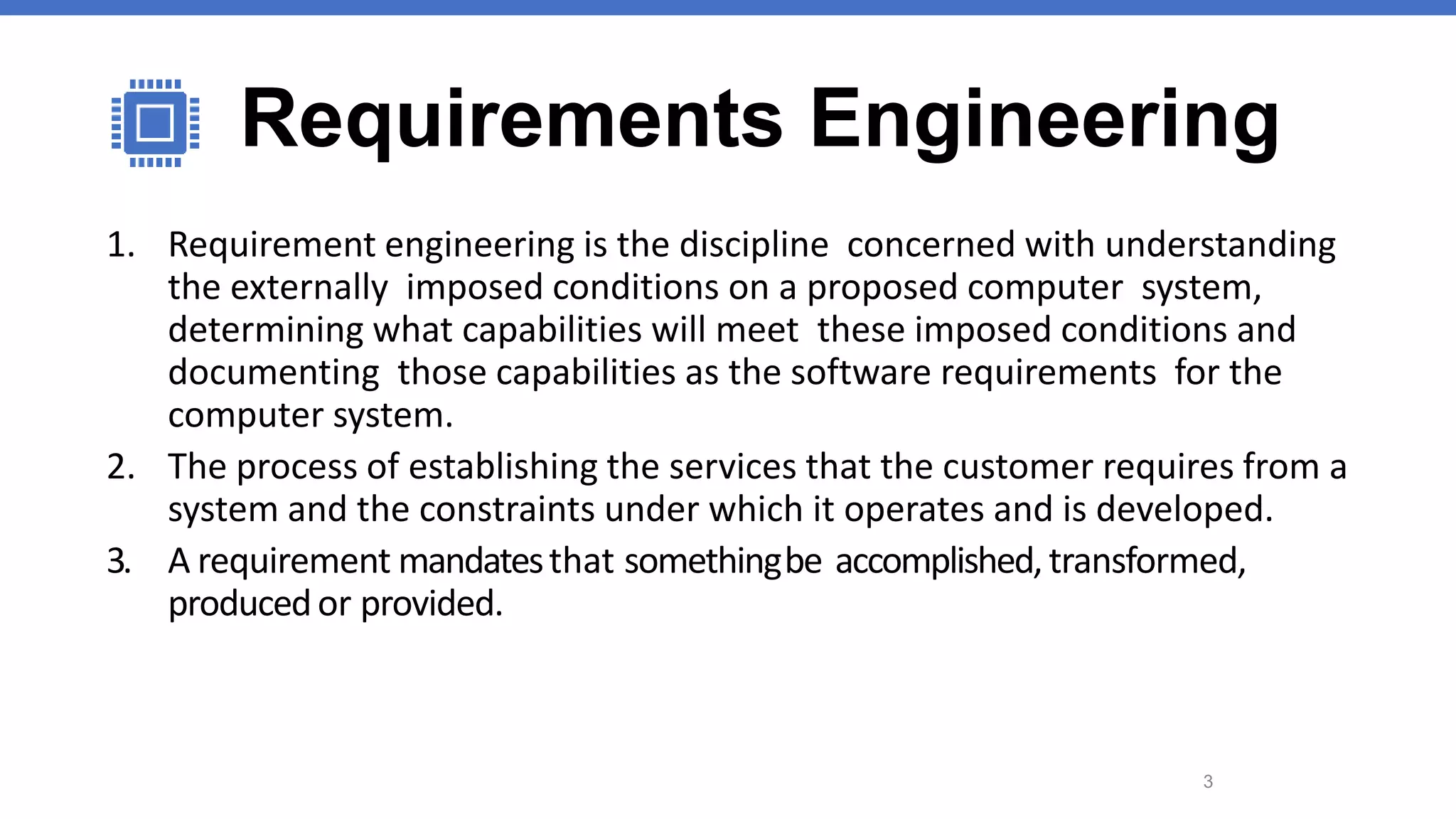 Requirements Engineering
1. Requirement engineering is the discipline concerned with understanding
the externally imposed conditions on a proposed computer system,
determining what capabilities will meet these imposed conditions and
documenting those capabilities as the software requirements for the
computer system.
2. The process of establishing the services that the customer requires from a
system and the constraints under which it operates and is developed.
3. A requirement mandatesthat somethingbe accomplished,transformed,
producedor provided.
3
 